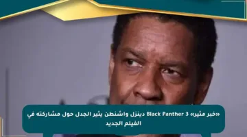 «خبر مثير» Black Panther 3 دينزل واشنطن يثير الجدل حول مشاركته في الفيلم الجديد